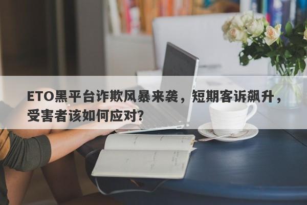 ETO黑平台诈欺风暴来袭，短期客诉飙升，受害者该如何应对？-第1张图片-要懂汇圈网