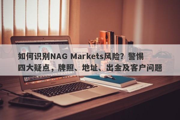 如何识别NAG Markets风险？警惕四大疑点，牌照、地址、出金及客户问题-第1张图片-要懂汇圈网