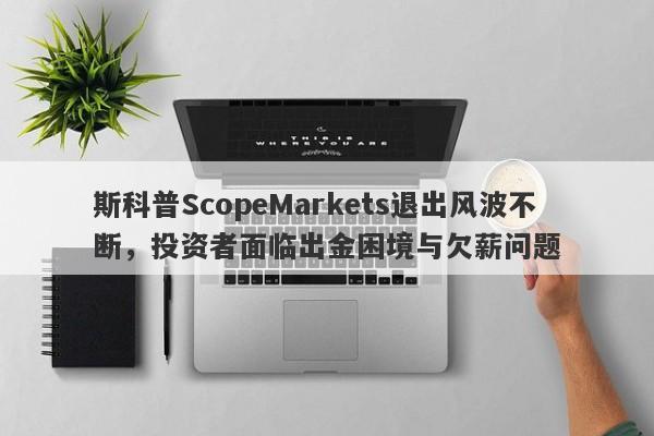 斯科普ScopeMarkets退出风波不断，投资者面临出金困境与欠薪问题-第1张图片-要懂汇圈网