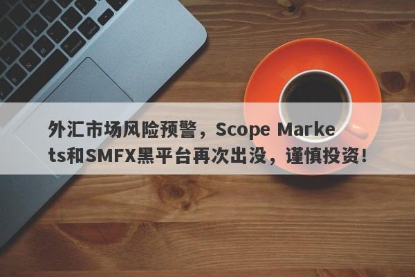 外汇市场风险预警，Scope Markets和SMFX黑平台再次出没，谨慎投资！-第1张图片-要懂汇圈网