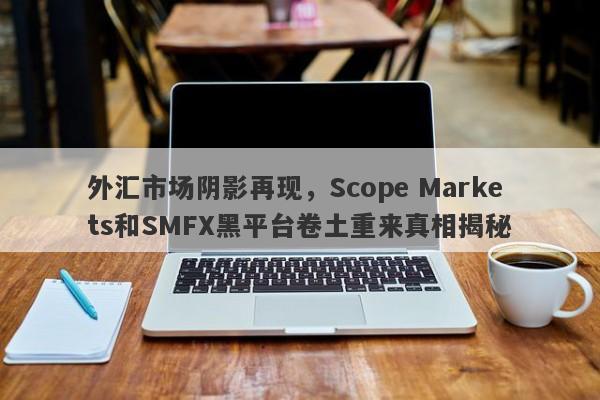 外汇市场阴影再现，Scope Markets和SMFX黑平台卷土重来真相揭秘-第1张图片-要懂汇圈网