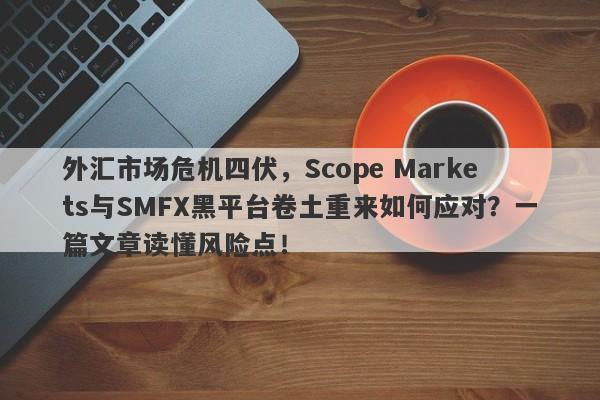 外汇市场危机四伏，Scope Markets与SMFX黑平台卷土重来如何应对？一篇文章读懂风险点！-第1张图片-要懂汇圈网