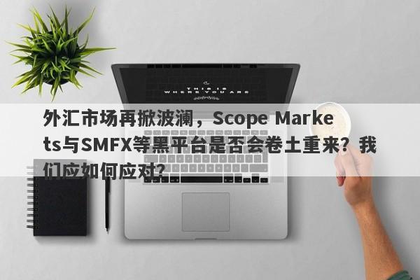 外汇市场再掀波澜，Scope Markets与SMFX等黑平台是否会卷土重来？我们应如何应对？-第1张图片-要懂汇圈网