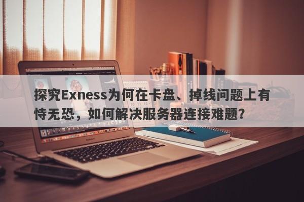 探究Exness为何在卡盘、掉线问题上有恃无恐，如何解决服务器连接难题？-第1张图片-要懂汇圈网