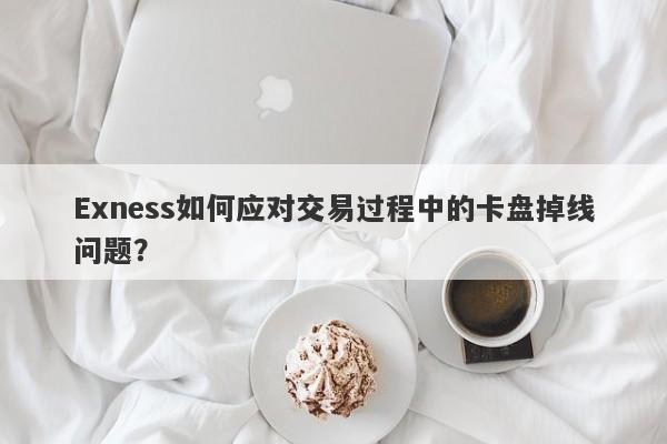 Exness如何应对交易过程中的卡盘掉线问题？-第1张图片-要懂汇圈网