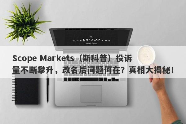 Scope Markets（斯科普）投诉量不断攀升，改名后问题何在？真相大揭秘！-第1张图片-要懂汇圈网