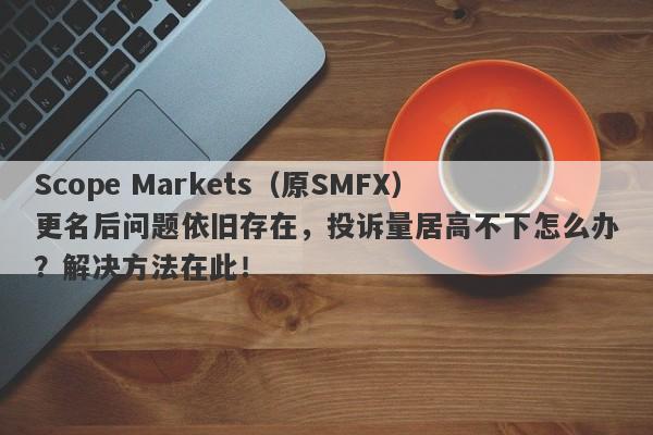 Scope Markets（原SMFX）更名后问题依旧存在，投诉量居高不下怎么办？解决方法在此！-第1张图片-要懂汇圈网