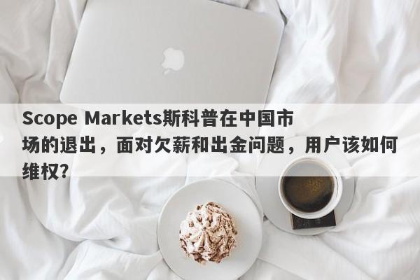 Scope Markets斯科普在中国市场的退出，面对欠薪和出金问题，用户该如何维权？-第1张图片-要懂汇圈网