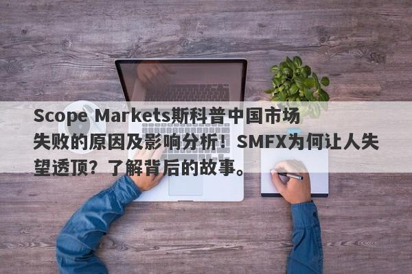 Scope Markets斯科普中国市场失败的原因及影响分析！SMFX为何让人失望透顶？了解背后的故事。-第1张图片-要懂汇圈网