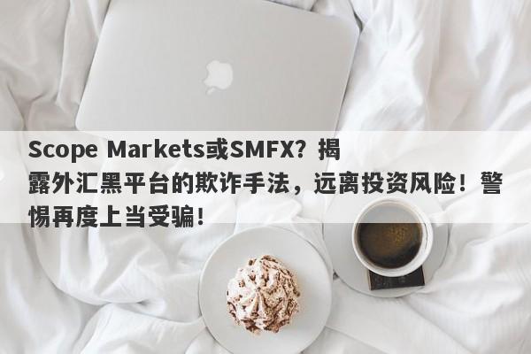 Scope Markets或SMFX？揭露外汇黑平台的欺诈手法，远离投资风险！警惕再度上当受骗！-第1张图片-要懂汇圈网