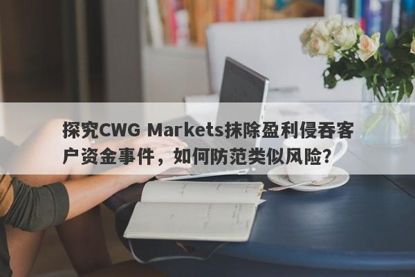 探究CWG Markets抹除盈利侵吞客户资金事件，如何防范类似风险？-第1张图片-要懂汇圈网