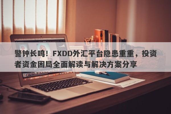 警钟长鸣！FXDD外汇平台隐患重重，投资者资金困局全面解读与解决方案分享-第1张图片-要懂汇圈网