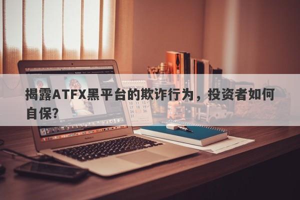 揭露ATFX黑平台的欺诈行为，投资者如何自保？-第1张图片-要懂汇圈网