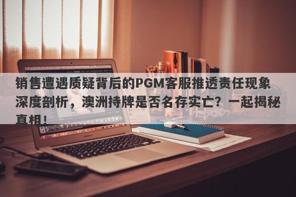 销售遭遇质疑背后的PGM客服推透责任现象深度剖析，澳洲持牌是否名存实亡？一起揭秘真相！-第1张图片-要懂汇圈网