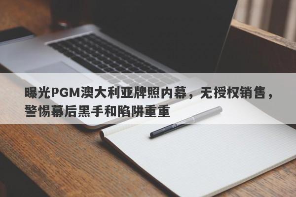 曝光PGM澳大利亚牌照内幕，无授权销售，警惕幕后黑手和陷阱重重-第1张图片-要懂汇圈网