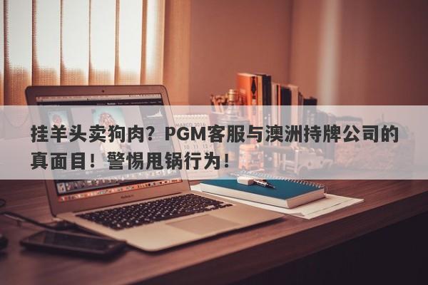 挂羊头卖狗肉？PGM客服与澳洲持牌公司的真面目！警惕甩锅行为！-第1张图片-要懂汇圈网