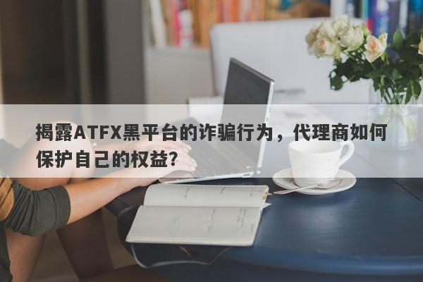 揭露ATFX黑平台的诈骗行为，代理商如何保护自己的权益？-第1张图片-要懂汇圈网