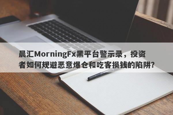 晨汇MorningFx黑平台警示录，投资者如何规避恶意爆仓和吃客损钱的陷阱？-第1张图片-要懂汇圈网