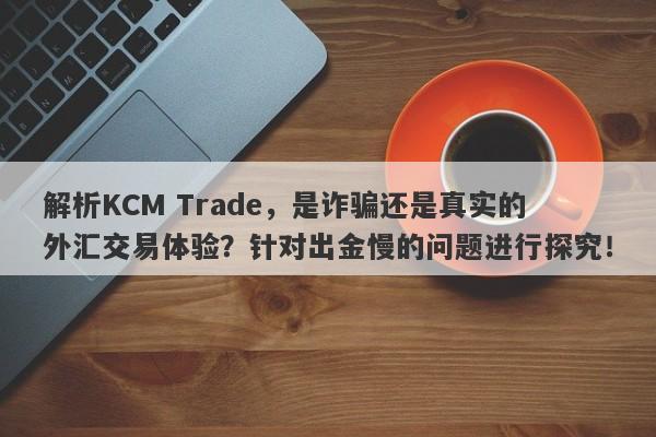 解析KCM Trade，是诈骗还是真实的外汇交易体验？针对出金慢的问题进行探究！-第1张图片-要懂汇圈网