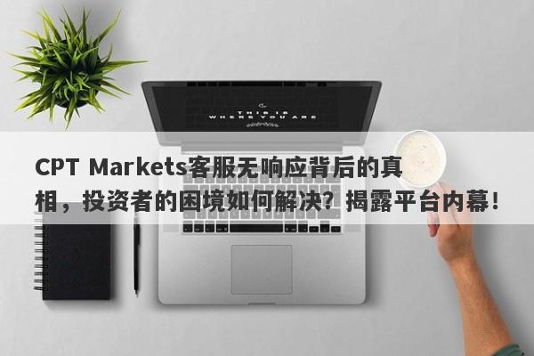 CPT Markets客服无响应背后的真相，投资者的困境如何解决？揭露平台内幕！-第1张图片-要懂汇圈网