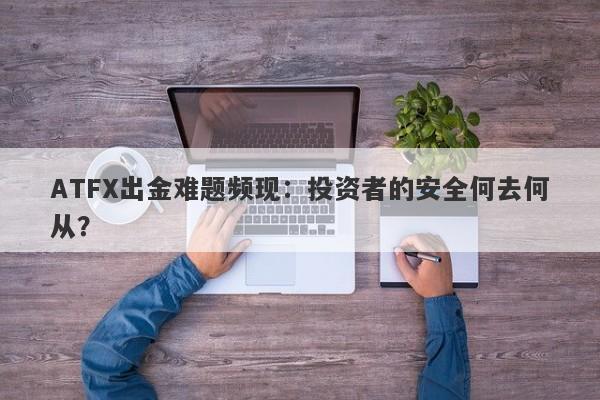 ATFX出金难题频现：投资者的安全何去何从？-第1张图片-要懂汇圈网