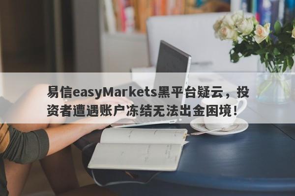 易信easyMarkets黑平台疑云，投资者遭遇账户冻结无法出金困境！-第1张图片-要懂汇圈网