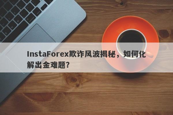 InstaForex欺诈风波揭秘，如何化解出金难题？-第1张图片-要懂汇圈网