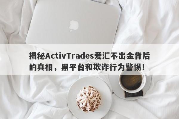 揭秘ActivTrades爱汇不出金背后的真相，黑平台和欺诈行为警惕！-第1张图片-要懂汇圈网