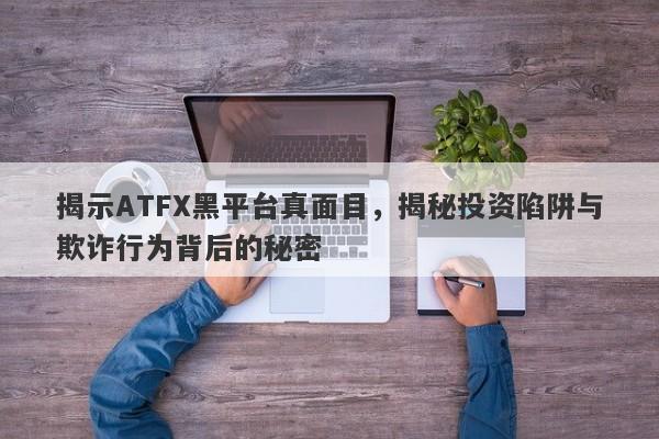 揭示ATFX黑平台真面目，揭秘投资陷阱与欺诈行为背后的秘密-第1张图片-要懂汇圈网