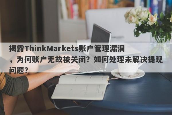 揭露ThinkMarkets账户管理漏洞，为何账户无故被关闭？如何处理未解决提现问题？-第1张图片-要懂汇圈网