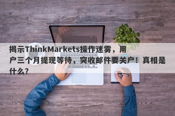 揭示ThinkMarkets操作迷雾，用户三个月提现等待，突收邮件要关户！真相是什么？-第1张图片-要懂汇圈网