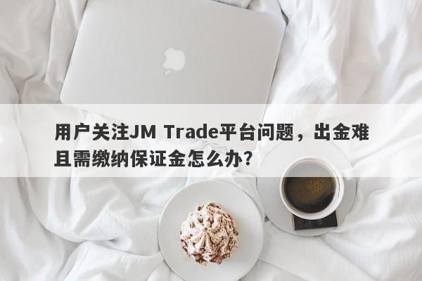 用户关注JM Trade平台问题，出金难且需缴纳保证金怎么办？-第1张图片-要懂汇圈网