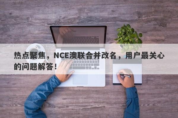 热点聚焦，NCE澳联合并改名，用户最关心的问题解答！-第1张图片-要懂汇圈网