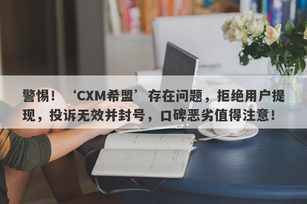 警惕！‘CXM希盟’存在问题，拒绝用户提现，投诉无效并封号，口碑恶劣值得注意！-第1张图片-要懂汇圈网