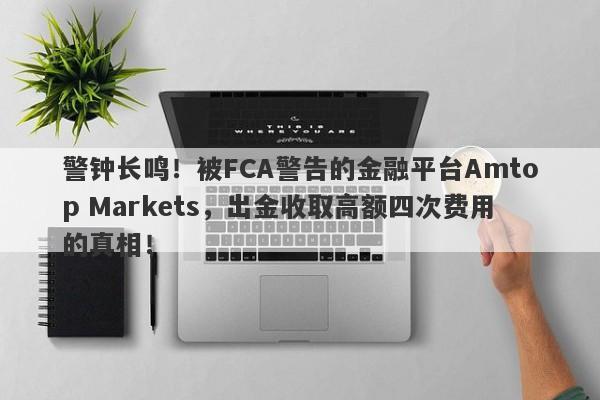 警钟长鸣！被FCA警告的金融平台Amtop Markets，出金收取高额四次费用的真相！-第1张图片-要懂汇圈网