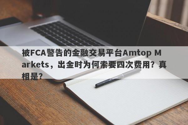 被FCA警告的金融交易平台Amtop Markets，出金时为何索要四次费用？真相是？-第1张图片-要懂汇圈网