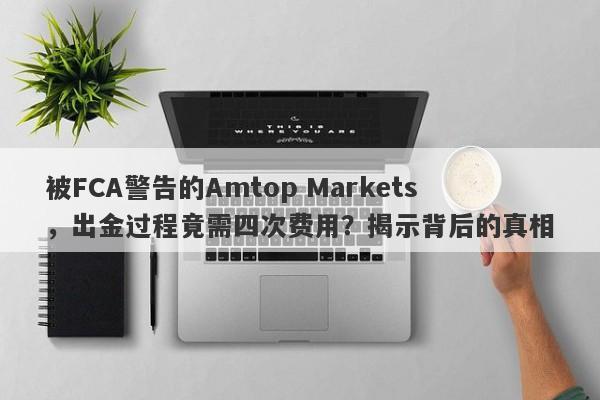 被FCA警告的Amtop Markets，出金过程竟需四次费用？揭示背后的真相-第1张图片-要懂汇圈网