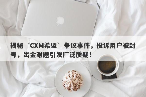 揭秘‘CXM希盟’争议事件，投诉用户被封号，出金难题引发广泛质疑！-第1张图片-要懂汇圈网