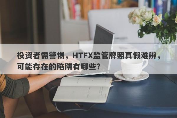 投资者需警惕，HTFX监管牌照真假难辨，可能存在的陷阱有哪些？-第1张图片-要懂汇圈网