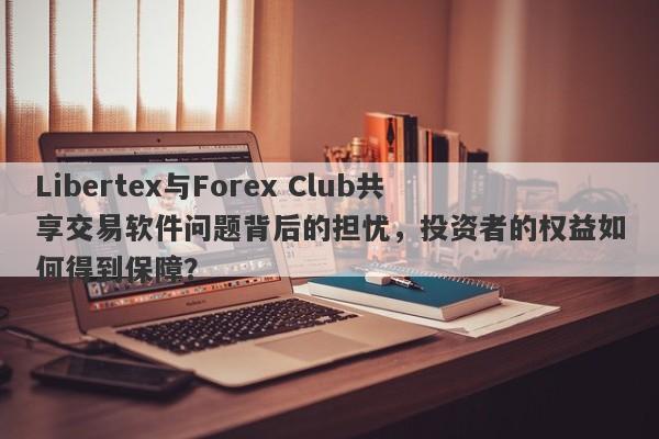 Libertex与Forex Club共享交易软件问题背后的担忧，投资者的权益如何得到保障？-第1张图片-要懂汇圈网