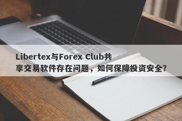 Libertex与Forex Club共享交易软件存在问题，如何保障投资安全？-第1张图片-要懂汇圈网