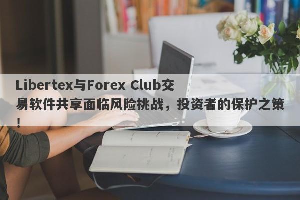 Libertex与Forex Club交易软件共享面临风险挑战，投资者的保护之策！-第1张图片-要懂汇圈网