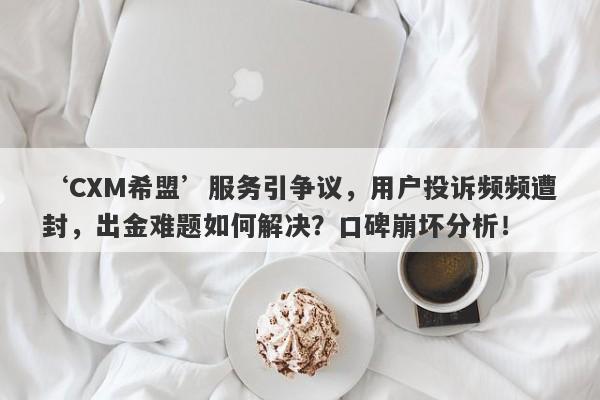 ‘CXM希盟’服务引争议，用户投诉频频遭封，出金难题如何解决？口碑崩坏分析！-第1张图片-要懂汇圈网