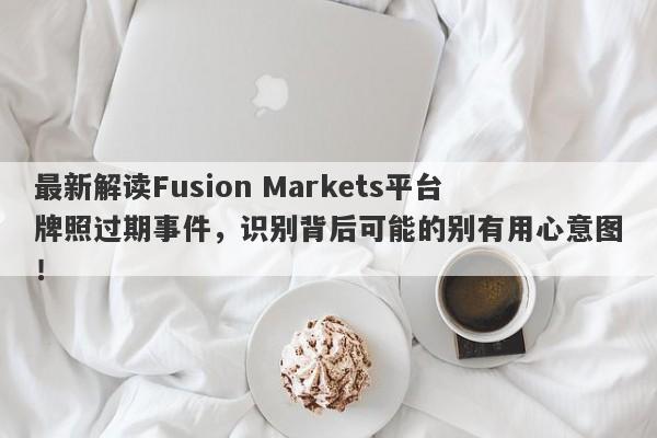 最新解读Fusion Markets平台牌照过期事件，识别背后可能的别有用心意图！-第1张图片-要懂汇圈网