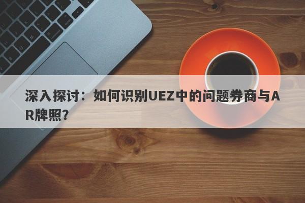 深入探讨：如何识别UEZ中的问题券商与AR牌照？-第1张图片-要懂汇圈网