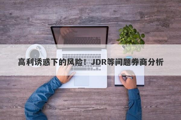 高利诱惑下的风险！JDR等问题券商分析-第1张图片-要懂汇圈网