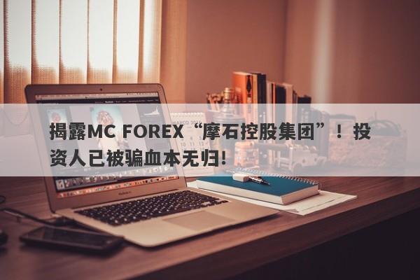 揭露MC FOREX“摩石控股集团”！投资人已被骗血本无归！-第1张图片-要懂汇圈网