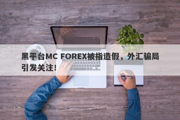 黑平台MC FOREX被指造假，外汇骗局引发关注！-第1张图片-要懂汇圈网