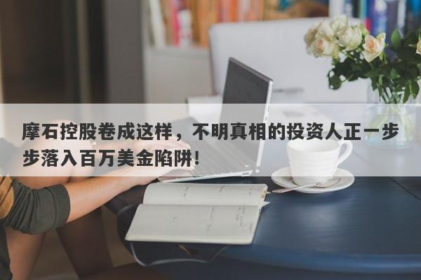 摩石控股卷成这样，不明真相的投资人正一步步落入百万美金陷阱！-第1张图片-要懂汇圈网