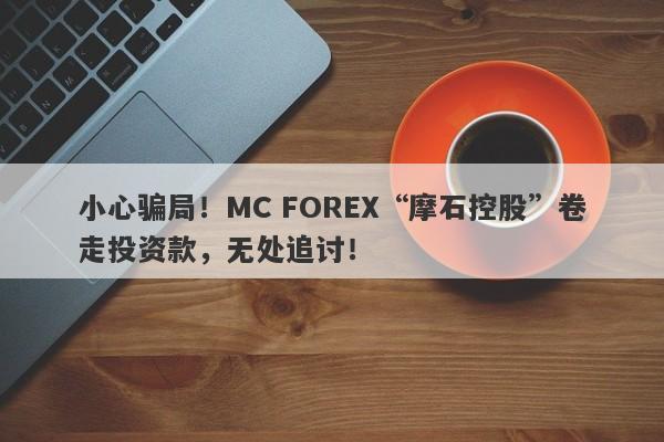 小心骗局！MC FOREX“摩石控股”卷走投资款，无处追讨！-第1张图片-要懂汇圈网